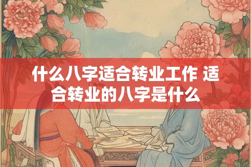 什么八字适合转业工作 适合转业的八字是什么