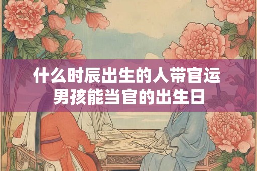 什么时辰出生的人带官运 男孩能当官的出生日