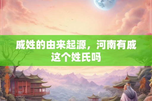 戚姓的由来起源，河南有戚这个姓氏吗