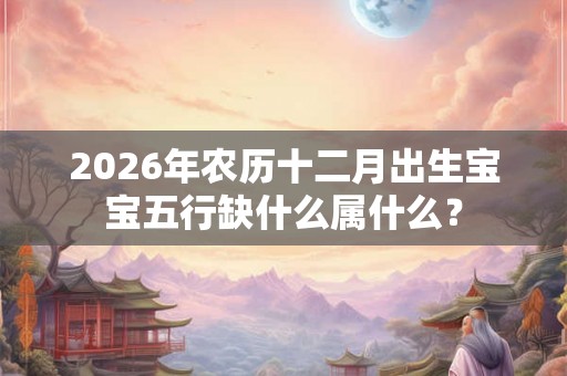 2026年农历十二月出生宝宝五行缺什么属什么? 2026年农历十二月出生宝宝五行缺什么属什么?