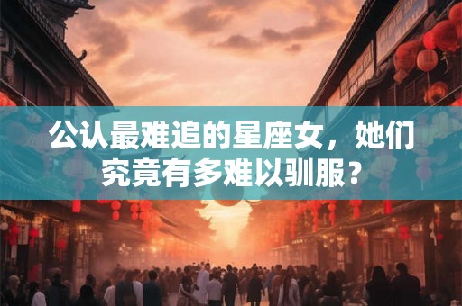 公认最难追的星座女，她们究竟有多难以驯服？