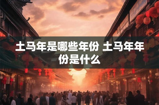 土马年是哪些年份 土马年年份是什么 土马年是哪些年份 土马年年份是什么