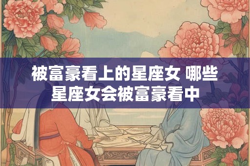被富豪看上的星座女 哪些星座女会被富豪看中