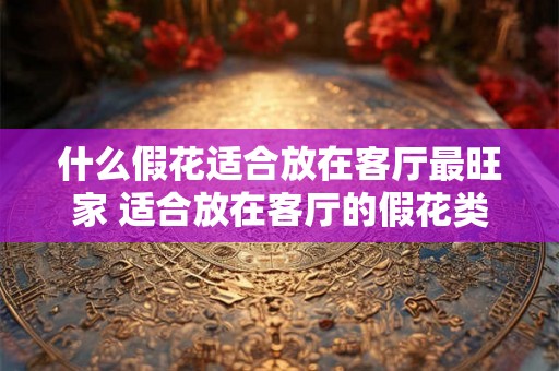 什么假花适合放在客厅最旺家 适合放在客厅的假花类型