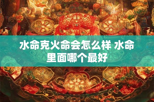 水命克火命会怎么样 水命里面哪个最好 水命克火命会怎么样 水命里面哪个最好