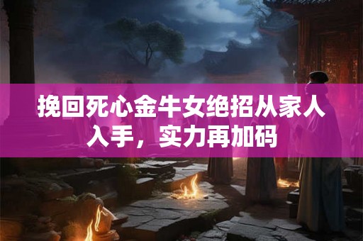 挽回死心金牛女绝招从家人入手，实力再加码