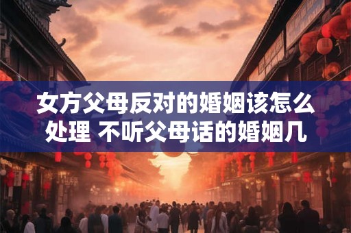 女方父母反对的婚姻该怎么处理 不听父母话的婚姻几乎都后悔