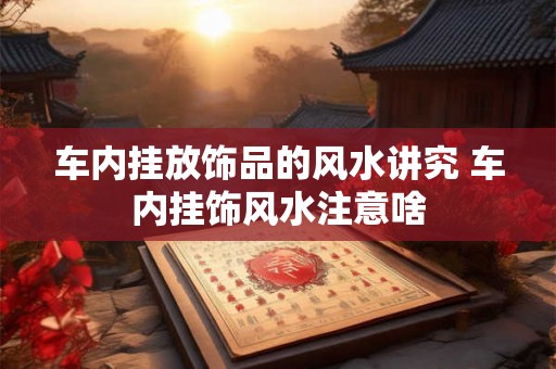 车内挂放饰品的风水讲究 车内挂饰风水注意啥 车内挂放饰品的风水讲究 车内挂饰风水注意啥