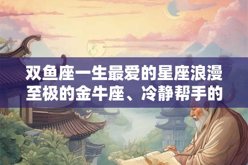 双鱼座一生最爱的星座浪漫至极的金牛座、冷静帮手的摩羯座与善良多情的巨蟹座