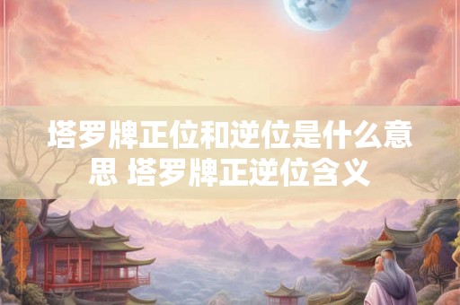 塔罗牌正位和逆位是什么意思 塔罗牌正逆位含义
