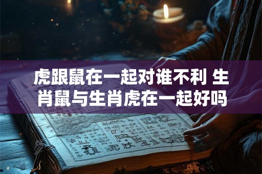 虎跟鼠在一起对谁不利 生肖鼠与生肖虎在一起好吗