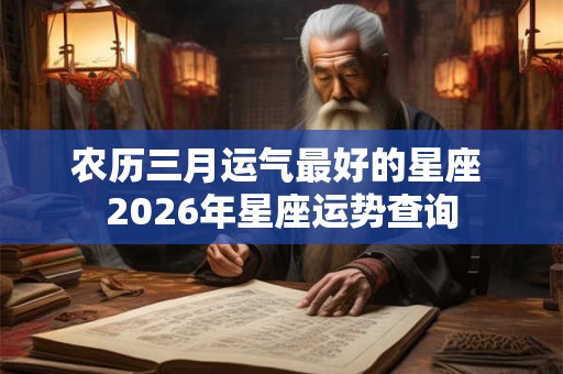 农历三月运气最好的星座 2026年星座运势查询 农历三月运气最好的星座 2026年星座运势查询