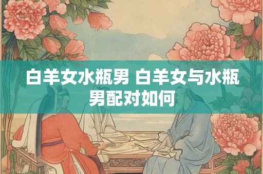 白羊女水瓶男 白羊女与水瓶男配对如何