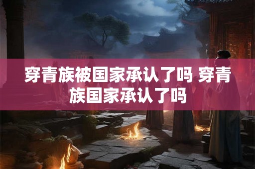 穿青族被国家承认了吗 穿青族国家承认了吗