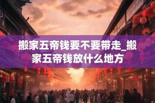 搬家五帝钱要不要带走_搬家五帝钱放什么地方