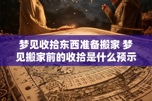 梦见收拾东西准备搬家 梦见搬家前的收拾是什么预示