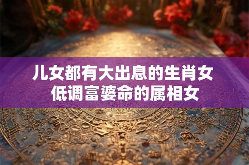 儿女都有大出息的生肖女 低调富婆命的属相女