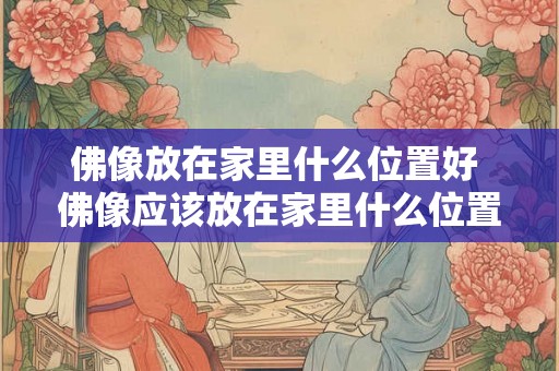 佛像放在家里什么位置好 佛像应该放在家里什么位置最好 佛像放在家里什么位置好 佛像应该放在家里什么位置最好