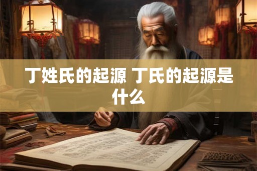 丁姓氏的起源 丁氏的起源是什么 丁姓氏的起源 丁氏的起源是什么