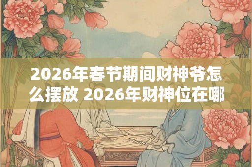 2026年春节期间财神爷怎么摆放 2026年财神位在哪