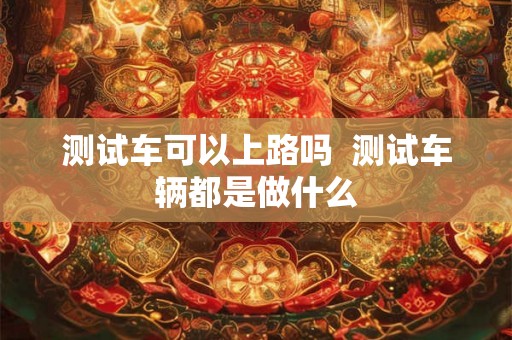 测试车可以上路吗 测试车辆都是做什么 测试车可以上路吗 测试车辆都是做什么