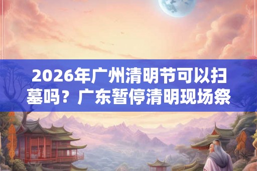 2026年广州清明节可以扫墓吗？广东暂停清明现场祭扫通知