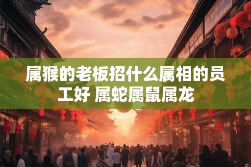 属猴的老板招什么属相的员工好 属蛇属鼠属龙 属猴的老板招什么属相的员工好 属蛇属鼠属龙