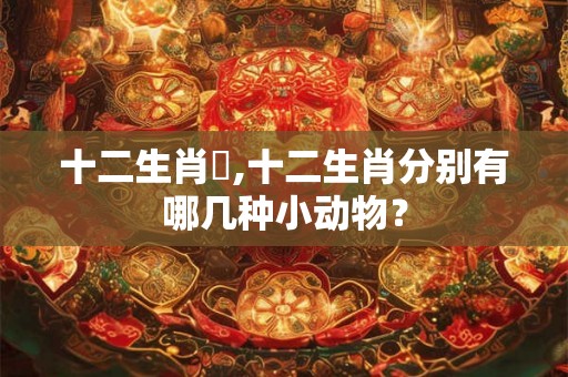 十二生肖購,十二生肖分别有哪几种小动物？
