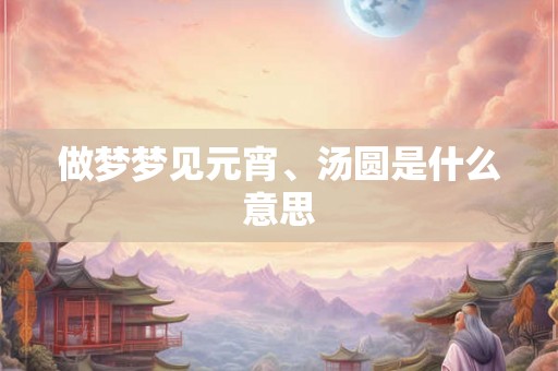 做梦梦见元宵、汤圆是什么意思 做梦梦见元宵、汤圆是什么意思