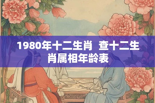 1980年十二生肖 查十二生肖属相年龄表 1980年十二生肖 查十二生肖属相年龄表