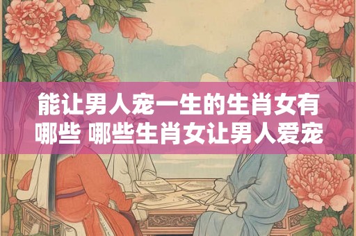 能让男人宠一生的生肖女有哪些 哪些生肖女让男人爱宠一生