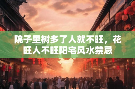 院子里树多了人就不旺,花旺人不旺阳宅风水禁忌 院子里树多了人就不旺,花旺人不旺阳宅风水禁忌