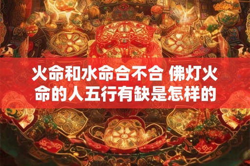 火命和水命合不合 佛灯火命的人五行有缺是怎样的 火命和水命合不合 佛灯火命的人五行有缺是怎样的