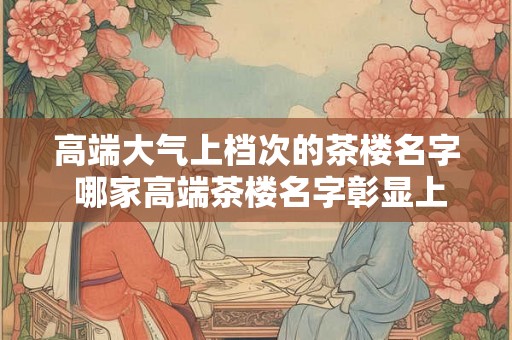 高端大气上档次的茶楼名字 哪家高端茶楼名字彰显上档次 高端大气上档次的茶楼名字 哪家高端茶楼名字彰显上档次