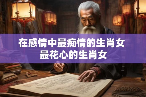 在感情中最痴情的生肖女 最花心的生肖女