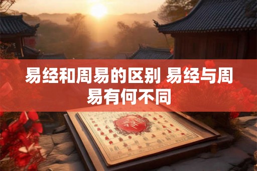 易经和周易的区别 易经与周易有何不同 易经和周易的区别 易经与周易有何不同