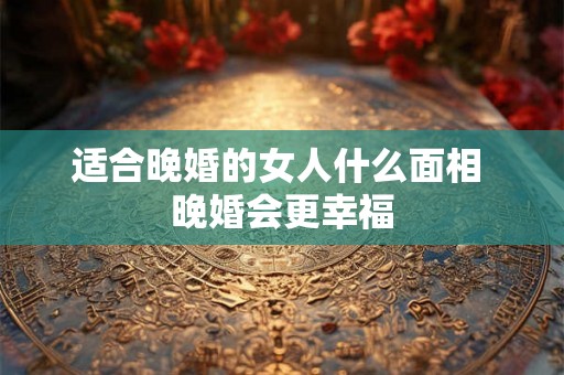 适合晚婚的女人什么面相 晚婚会更幸福