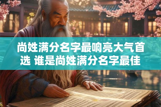 尚姓满分名字最响亮大气首选 谁是尚姓满分名字最佳人选