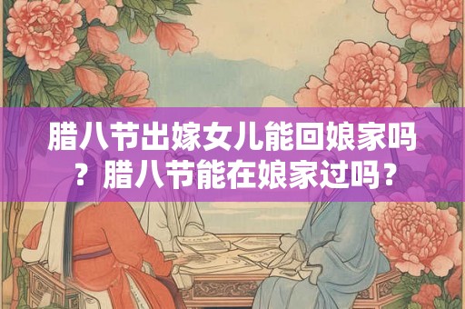 腊八节出嫁女儿能回娘家吗？腊八节能在娘家过吗？