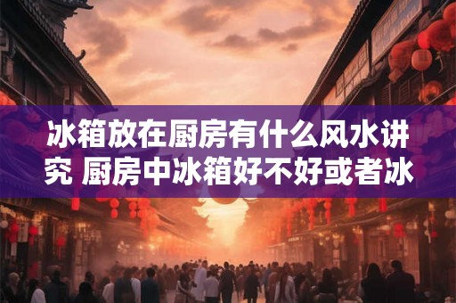 冰箱放在厨房有什么风水讲究 厨房中冰箱好不好或者冰箱放在厨房好吗 冰箱放在厨房有什么风水讲究 厨房中冰箱好不好或者冰箱放在厨房好吗