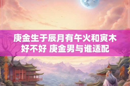 庚金生于辰月有午火和寅木好不好 庚金男与谁适配