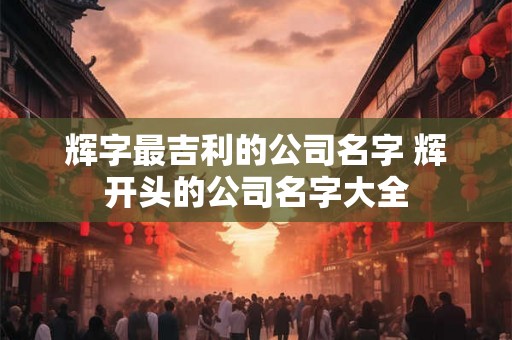 辉字最吉利的公司名字 辉开头的公司名字大全 辉字最吉利的公司名字 辉开头的公司名字大全
