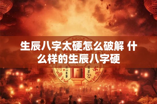 生辰八字太硬怎么破解 什么样的生辰八字硬 生辰八字太硬怎么破解 什么样的生辰八字硬