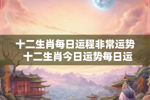 十二生肖每日运程非常运势  十二生肖今日运势每日运程明日