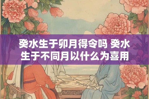 癸水生于卯月得令吗 癸水生于不同月以什么为喜用