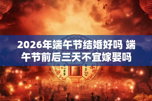 2026年端午节结婚好吗 端午节前后三天不宜嫁娶吗