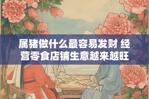 属猪做什么最容易发财 经营零食店铺生意越来越旺