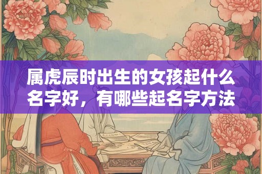 属虎辰时出生的女孩起什么名字好,有哪些起名字方法 属虎辰时出生的女孩起什么名字好,有哪些起名字方法