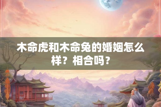 木命虎和木命兔的婚姻怎么样？相合吗？