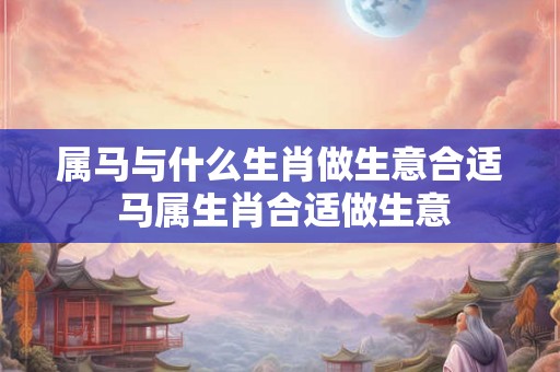 属马与什么生肖做生意合适 马属生肖合适做生意